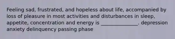 Feeling sad, frustrated, and hopeless about life, accompanied by loss of pleasure in most activities and disturbances in sleep, appetite, concentration and energy is _______________. depression anxiety delinquency passing phase