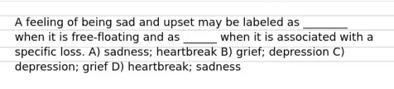 A feeling of being sad and upset may be labeled as ________ when it is free-floating and as ______ when it is associated with a specific loss. A) sadness; heartbreak B) grief; depression C) depression; grief D) heartbreak; sadness