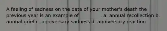 A feeling of sadness on the date of your mother's death the previous year is an example of ________ . a. annual recollection b. annual grief c. anniversary sadness d. anniversary reaction