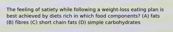 The feeling of satiety while following a weight-loss eating plan is best achieved by diets rich in which food components? (A) fats (B) fibres (C) short chain fats (D) simple carbohydrates