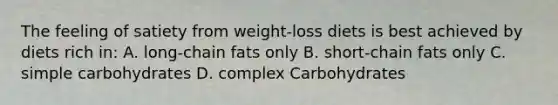 The feeling of satiety from weight-loss diets is best achieved by diets rich in: A. long-chain fats only B. short-chain fats only C. simple carbohydrates D. complex Carbohydrates