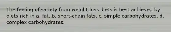 The feeling of satiety from weight-loss diets is best achieved by diets rich in a. fat. b. short-chain fats. c. simple carbohydrates. d. complex carbohydrates.