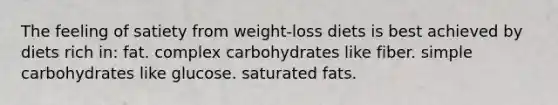 The feeling of satiety from weight-loss diets is best achieved by diets rich in: fat. complex carbohydrates like fiber. simple carbohydrates like glucose. saturated fats.