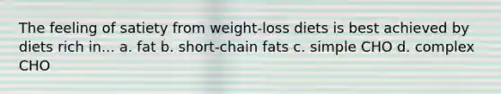 The feeling of satiety from weight-loss diets is best achieved by diets rich in... a. fat b. short-chain fats c. simple CHO d. complex CHO