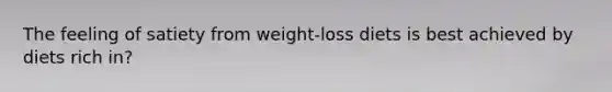 The feeling of satiety from weight-loss diets is best achieved by diets rich in?