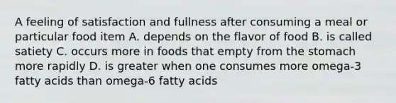 A feeling of satisfaction and fullness after consuming a meal or particular food item A. depends on the flavor of food B. is called satiety C. occurs more in foods that empty from the stomach more rapidly D. is greater when one consumes more omega-3 fatty acids than omega-6 fatty acids