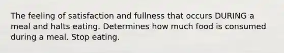 The feeling of satisfaction and fullness that occurs DURING a meal and halts eating. Determines how much food is consumed during a meal. Stop eating.