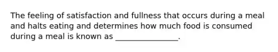 The feeling of satisfaction and fullness that occurs during a meal and halts eating and determines how much food is consumed during a meal is known as ________________.