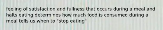 feeling of satisfaction and fullness that occurs during a meal and halts eating determines how much food is consumed during a meal tells us when to "stop eating"