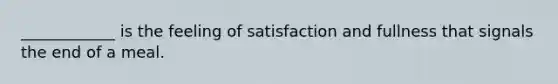 ____________ is the feeling of satisfaction and fullness that signals the end of a meal.