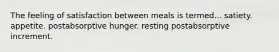 The feeling of satisfaction between meals is termed... satiety. appetite. postabsorptive hunger. resting postabsorptive increment.