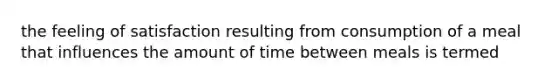 the feeling of satisfaction resulting from consumption of a meal that influences the amount of time between meals is termed