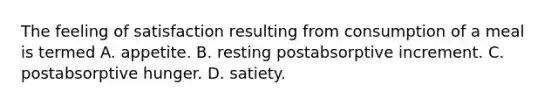 The feeling of satisfaction resulting from consumption of a meal is termed A. appetite. B. resting postabsorptive increment. C. postabsorptive hunger. D. satiety.