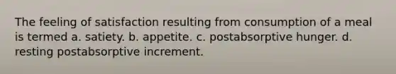 The feeling of satisfaction resulting from consumption of a meal is termed a. satiety. b. appetite. c. postabsorptive hunger. d. resting postabsorptive increment.