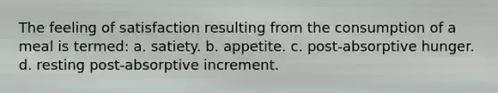 The feeling of satisfaction resulting from the consumption of a meal is termed: a. satiety. b. appetite. c. post‐absorptive hunger. d. resting post‐absorptive increment.