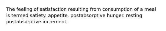 The feeling of satisfaction resulting from consumption of a meal is termed satiety. appetite. postabsorptive hunger. resting postabsorptive increment.