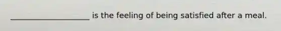 ____________________ is the feeling of being satisfied after a meal.