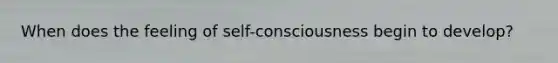When does the feeling of self-consciousness begin to develop?