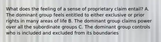 What does the feeling of a sense of proprietary claim entail? A. The dominant group feels entitled to either exclusive or prior rights in many areas of life B. The dominant group claims power over all the subordinate groups C. The dominant group controls who is included and excluded from its boundaries