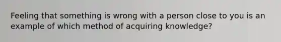 Feeling that something is wrong with a person close to you is an example of which method of acquiring knowledge?