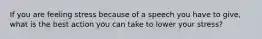 If you are feeling stress because of a speech you have to give, what is the best action you can take to lower your stress?