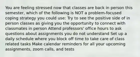 You are feeling stressed now that classes are back in person this semester, which of the following is NOT a problem-focused coping strategy you could use: Try to see the positive side of in person classes as giving you the opportunity to connect with classmates in person Attend professors' office hours to ask questions about assignments you do not understand Set up a daily schedule where you block off time to take care of class related tasks Make calendar reminders for all your upcoming assignments, zoom calls, and tests