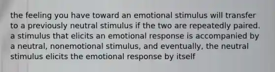 the feeling you have toward an emotional stimulus will transfer to a previously neutral stimulus if the two are repeatedly paired. a stimulus that elicits an emotional response is accompanied by a neutral, nonemotional stimulus, and eventually, the neutral stimulus elicits the emotional response by itself