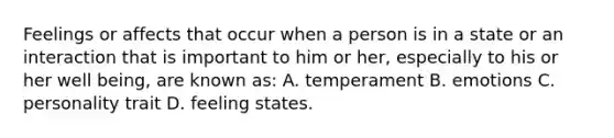 Feelings or affects that occur when a person is in a state or an interaction that is important to him or her, especially to his or her well being, are known as: A. temperament B. emotions C. personality trait D. feeling states.