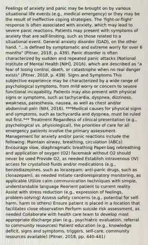 Feelings of anxiety and panic may be brought on by various situational life events (e.g., medical emergency) or they may be the result of ineffective coping strategies. The 'fight-or-flight' response is often associated with anxiety, which may lead to severe panic reactions. Patients may present with symptoms of anxiety that are self-limiting, such as those related to a situational event. General anxiety disorder (GAD), on the other hand, "...is defined by symptomatic and extreme worry for over 6 months" (Pitner, 2018, p. 439). Panic disorder is often characterized by sudden and repeated panic attacks (National Institute of Mental Health [NIH], 2016), which are described as "a fear of losing control, death, or catastrophe when no real danger exists" (Pitner, 2018, p. 439). Signs and Symptoms This subjective experience may be characterized by a wide range of psychological symptoms, from mild worry or concern to severe functional incapability. Patients may also present with physical signs or symptoms, such as tachycardia, dyspnea, dizziness, weakness, paresthesia, nausea, as well as chest and/or abdominal pain (NIH, 2016). ***Medical causes for physical signs and symptoms, such as tachycardia and dyspnea, must be ruled out first.*** Treatment Regardless of clinical presentation (e.g., psychological vs. physiological), the priorities of care for all emergency patients involve the primary assessment. Management for anxiety and/or panic reactions include the following: Maintain airway, breathing, circulation (ABCs) Encourage slow, diaphragmatic breathing Paper-bag rebreathing and application of oxygen (O2) facemask without O2 should never be used Provide O2, as needed Establish intravenous (IV) access for crystalloid fluids and/or medications (e.g., benzodiazepines, such as lorazepam; anti-panic drugs, such as clonazepam), as needed Initiate cardiorespiratory monitoring, as applicable Utilize calm communication techniques with simple, understandable language Reorient patient to current reality Assist with stress reduction (e.g., expression of feelings, problem-solving) Assess safety concerns (e.g., potential for self-harm, harm to others) Ensure patient is placed in a location that facilitates close observation Perform suicide risk assessment, as needed Collaborate with health care team to develop most appropriate discharge plan (e.g., psychiatric evaluation, referral to community resources) Patient education (e.g., knowledge deficit, signs and symptoms, triggers, self-care, community resources available) (Pitner, 2018, pp. 440-441)