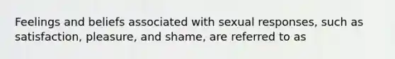 Feelings and beliefs associated with sexual responses, such as satisfaction, pleasure, and shame, are referred to as