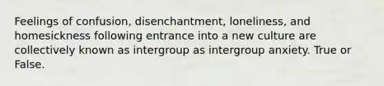 Feelings of confusion, disenchantment, loneliness, and homesickness following entrance into a new culture are collectively known as intergroup as intergroup anxiety. True or False.