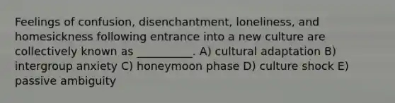 Feelings of confusion, disenchantment, loneliness, and homesickness following entrance into a new culture are collectively known as __________. A) cultural adaptation B) intergroup anxiety C) honeymoon phase D) culture shock E) passive ambiguity