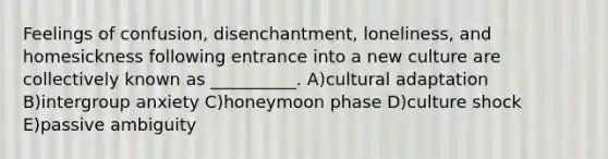 Feelings of confusion, disenchantment, loneliness, and homesickness following entrance into a new culture are collectively known as __________. A)cultural adaptation B)intergroup anxiety C)honeymoon phase D)culture shock E)passive ambiguity