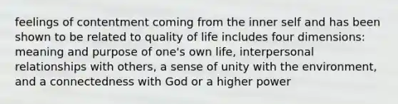 feelings of contentment coming from the inner self and has been shown to be related to quality of life includes four dimensions: meaning and purpose of one's own life, interpersonal relationships with others, a sense of unity with the environment, and a connectedness with God or a higher power