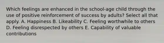 Which feelings are enhanced in the school-age child through the use of positive reinforcement of success by adults? Select all that apply. A. Happiness B. Likeability C. Feeling worthwhile to others D. Feeling disrespected by others E. Capability of valuable contributions