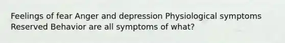 Feelings of fear Anger and depression Physiological symptoms Reserved Behavior are all symptoms of what?