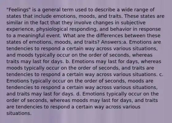 "Feelings" is a general term used to describe a wide range of states that include emotions, moods, and traits. These states are similar in the fact that they involve changes in subjective experience, physiological responding, and behavior in response to a meaningful event. What are the differences between these states of emotions, moods, and traits? Answers:a. Emotions are tendencies to respond a certain way across various situations, and moods typically occur on the order of seconds, whereas traits may last for days. b. Emotions may last for days, whereas moods typically occur on the order of seconds, and traits are tendencies to respond a certain way across various situations. c. Emotions typically occur on the order of seconds, moods are tendencies to respond a certain way across various situations, and traits may last for days. d. Emotions typically occur on the order of seconds, whereas moods may last for days, and traits are tendencies to respond a certain way across various situations.