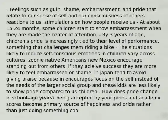 - Feelings such as guilt, shame, embarrassment, and pride that relate to our sense of self and our consciousness of others' reactions to us. stimulations on how people receive us - At about 15-24 months, some children start to show embarrassment when they are made the center of attention. - By 3 years of age, children's pride is increasingly tied to their level of performance. something that challenges them riding a bike - The situations likely to induce self-conscious emotions in children vary across cultures. zoonie native Americans new Mexico encourage standing out from others, if they acieive success they are more likely to feel embarrassed or shame. in japan tend to avoid giving praise because in encourages focus on the self instead of the needs of the larger social group and these kids are less likely to show pride compared to us children - How does pride change in school-age years? being accepted by your peers and academic scores become primary source of happiness and pride rather than just doing something cool