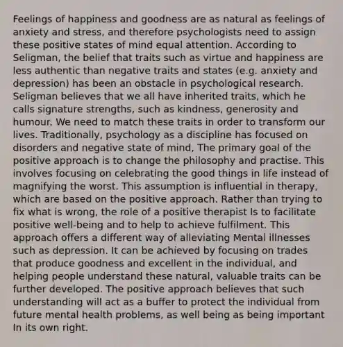 Feelings of happiness and goodness are as natural as feelings of anxiety and stress, and therefore psychologists need to assign these positive states of mind equal attention. According to Seligman, the belief that traits such as virtue and happiness are less authentic than negative traits and states (e.g. anxiety and depression) has been an obstacle in psychological research. Seligman believes that we all have inherited traits, which he calls signature strengths, such as kindness, generosity and humour. We need to match these traits in order to transform our lives. Traditionally, psychology as a discipline has focused on disorders and negative state of mind, The primary goal of the positive approach is to change the philosophy and practise. This involves focusing on celebrating the good things in life instead of magnifying the worst. This assumption is influential in therapy, which are based on the positive approach. Rather than trying to fix what is wrong, the role of a positive therapist Is to facilitate positive well-being and to help to achieve fulfilment. This approach offers a different way of alleviating Mental illnesses such as depression. It can be achieved by focusing on trades that produce goodness and excellent in the individual, and helping people understand these natural, valuable traits can be further developed. The positive approach believes that such understanding will act as a buffer to protect the individual from future mental health problems, as well being as being important In its own right.