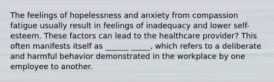 The feelings of hopelessness and anxiety from compassion fatigue usually result in feelings of inadequacy and lower self-esteem. These factors can lead to the healthcare provider? This often manifests itself as ______ _____, which refers to a deliberate and harmful behavior demonstrated in the workplace by one employee to another.