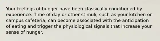 Your feelings of hunger have been classically conditioned by experience. Time of day or other stimuli, such as your kitchen or campus cafeteria, can become associated with the anticipation of eating and trigger the physiological signals that increase your sense of hunger.