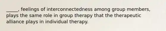 _____, feelings of interconnectedness among group members, plays the same role in group therapy that the therapeutic alliance plays in individual therapy.