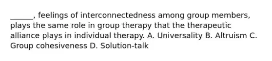 ______, feelings of interconnectedness among group members, plays the same role in group therapy that the therapeutic alliance plays in individual therapy. A. Universality B. Altruism C. Group cohesiveness D. Solution-talk