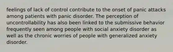 feelings of lack of control contribute to the onset of panic attacks among patients with panic disorder. The perception of uncontrollability has also been linked to the submissive behavior frequently seen among people with social anxiety disorder as well as the chronic worries of people with generalized anxiety disorder.