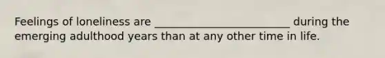 Feelings of loneliness are _________________________ during the emerging adulthood years than at any other time in life.