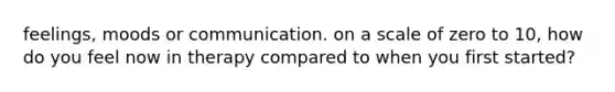 feelings, moods or communication. on a scale of zero to 10, how do you feel now in therapy compared to when you first started?