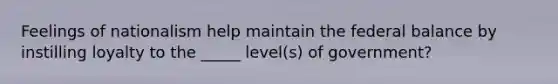 Feelings of nationalism help maintain the federal balance by instilling loyalty to the _____ level(s) of government?