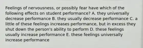 Feelings of nervousness, or possibly fear have which of the following effects on student performance? A. they universally decrease performance B. they usually decrease performance C. a little of these feelings increases performance, but in excess they shut down the person's ability to perform D. these feelings usually increase performance E. these feelings universally increase performance