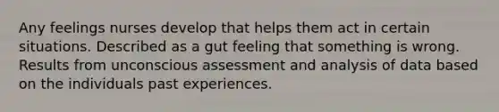 Any feelings nurses develop that helps them act in certain situations. Described as a gut feeling that something is wrong. Results from unconscious assessment and analysis of data based on the individuals past experiences.