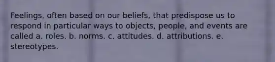 Feelings, often based on our beliefs, that predispose us to respond in particular ways to objects, people, and events are called a. roles. b. norms. c. attitudes. d. attributions. e. stereotypes.